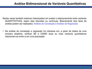 Muitas vezes também estamos interessados em avaliar o relacionamento entre variáveis
QUANTITATIVAS, sejam elas discretas ou contínuas. Basicamente dois tipos de
análise podem ser realizados: Análise de Correlação e Análise de Regressão.
• Na análise de correlação e regressão há interesse em, a partir de dados de uma
amostra aleatória, verificar SE e COMO duas ou mais variáveis quantitativas
relacionam-se entre si em uma população
Análise Bidimensional de Variáveis Quantitativas
 