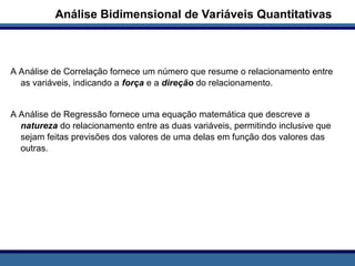 A Análise de Correlação fornece um número que resume o relacionamento entre
as variáveis, indicando a força e a direção do relacionamento.
A Análise de Regressão fornece uma equação matemática que descreve a
natureza do relacionamento entre as duas variáveis, permitindo inclusive que
sejam feitas previsões dos valores de uma delas em função dos valores das
outras.
Análise Bidimensional de Variáveis Quantitativas
 