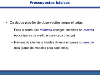 Pressupostos básicos
• Os dados provêm de observações emparelhadas:
– Peso e altura das mesmas crianças, medidas na mesma
época (pares de medidas para cada criança).
– Número de clientes e vendas de uma empresa no mesmo
mês (pares de medidas para cada mês).
 