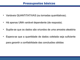 Pressupostos básicos
• Variáveis QUANTITATIVAS (ou tornadas quantitativas).
• Há apenas UMA variável dependente (de resposta).
• Supõe-se que os dados são oriundos de uma amostra aleatória
• Espera-se que a quantidade de dados coletada seja suficiente
para garantir a confiabilidade das conclusões obtidas
 