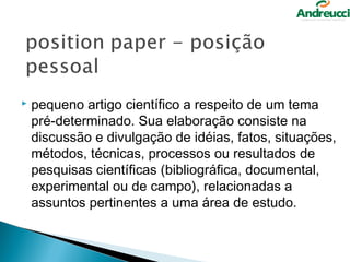    pequeno artigo científico a respeito de um tema
    pré-determinado. Sua elaboração consiste na
    discussão e divulgação de idéias, fatos, situações,
    métodos, técnicas, processos ou resultados de
    pesquisas científicas (bibliográfica, documental,
    experimental ou de campo), relacionadas a
    assuntos pertinentes a uma área de estudo.
 
