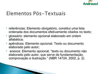    referências: Elemento obrigatório, constitui uma lista
    ordenada dos documentos efetivamente citados no texto;
   glossário: elemento opcional elaborado em ordem
    alfabética;
   apêndices: Elemento opcional. Texto ou documento
    elaborado pelo autor;
    anexos: Elemento opcional, “texto ou documento não
    elaborado pelo autor, que serve de fundamentação,
    comprovação e ilustração.” (NBR 14724, 2002, p. 2).
 