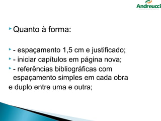  Quanto   à forma:

-  espaçamento 1,5 cm e justificado;
 - iniciar capítulos em página nova;
 - referências bibliográficas com

  espaçamento simples em cada obra
e duplo entre uma e outra;
 