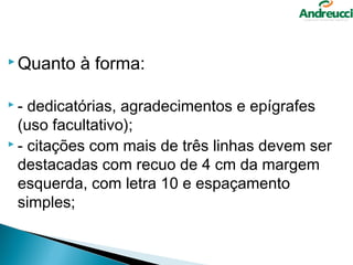  Quanto   à forma:

-  dedicatórias, agradecimentos e epígrafes
  (uso facultativo);
 - citações com mais de três linhas devem ser

  destacadas com recuo de 4 cm da margem
  esquerda, com letra 10 e espaçamento
  simples;
 
