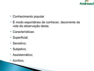   Conhecimento popular
   É modo espontâneo de conhecer, decorrente da
    vida da observação desta.
   Características:
   Superficial;
   Sensitivo;
   Subjetivo;
   Assistemático;
   Acrítico;
 