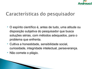    O espírito científico é, antes de tudo, uma atitude ou
    disposição subjetiva do pesquisador que busca
    soluções sérias, com métodos adequados, para o
    problema que enfrenta.
   Cultiva a honestidade, sensibilidade social,
    curiosidade, integridade intelectual, perseverança.
   Não comete o plágio.
 