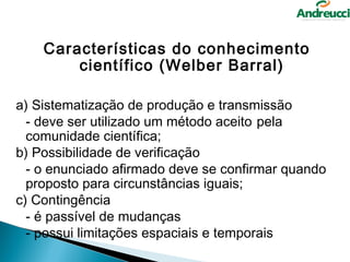 Características do conhecimento
        científico (Welber Barral)

a) Sistematização de produção e transmissão
  - deve ser utilizado um método aceito pela
  comunidade científica;
b) Possibilidade de verificação
  - o enunciado afirmado deve se confirmar quando
  proposto para circunstâncias iguais;
c) Contingência
  - é passível de mudanças
  - possui limitações espaciais e temporais
 