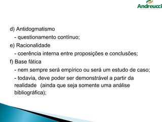 d) Antidogmatismo
  - questionamento contínuo;
e) Racionalidade
  - coerência interna entre proposições e conclusões;
f) Base fática
  - nem sempre será empírico ou será um estudo de caso;
  - todavia, deve poder ser demonstrável a partir da
  realidade (ainda que seja somente uma análise
  bibliográfica);
 