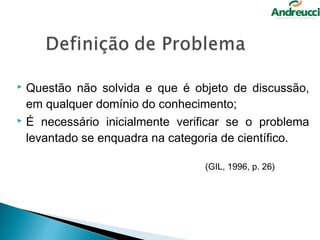  Questão não solvida e que é objeto de discussão,
  em qualquer domínio do conhecimento;
 É necessário inicialmente verificar se o problema

  levantado se enquadra na categoria de científico.

                                (GIL, 1996, p. 26)
 