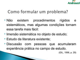  Não existem procedimentos rígidos e
  sistemáticos, mas algumas condições tornam
  essa tarefa mais fácil:
 Imersão sistemática no objeto de estudo;

 Estudo da literatura existente;

 Discussão com pessoas que acumularam

  experiência prática no campo de estudo.
                                 (GIL, 1996, p. 29)
 