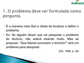    É a maneira mais fácil e direta de localizar e definir o
    problema;
   Ex: Se alguém disser que vai pesquisar o problema
    do divórcio, não estará dizendo muito. Mas se
    propuser: “Que fatores provocam o divórcio?” terá um
    problema para pesquisar.
                                            (GIL, 1996, p. 30)
 