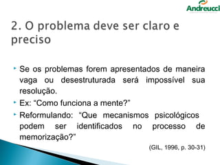    Se os problemas forem apresentados de maneira
    vaga ou desestruturada será impossível sua
    resolução.
   Ex: “Como funciona a mente?”
   Reformulando: “Que mecanismos psicológicos
    podem ser identificados no processo de
    memorização?”
                                   (GIL, 1996, p. 30-31)
 