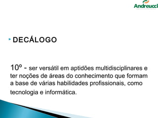  DECÁLOGO




10º - ser versátil em aptidões multidisciplinares e 
ter noções de áreas do conhecimento que formam 
a base de várias habilidades profissionais, como 
tecnologia e informática. 
 