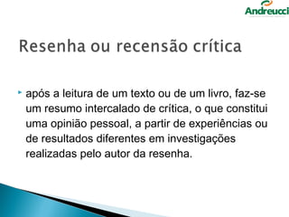   após a leitura de um texto ou de um livro, faz-se
    um resumo intercalado de crítica, o que constitui
    uma opinião pessoal, a partir de experiências ou
    de resultados diferentes em investigações
    realizadas pelo autor da resenha.
 