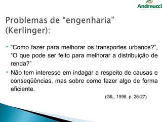  “Como fazer para melhorar os transportes urbanos?”,
  “O que pode ser feito para melhorar a distribuição de
  renda?”
 Não tem interesse em indagar a respeito de causas e

  conseqüências, mas sobre como fazer algo de forma
  eficiente.
                                   (GIL, 1996, p. 26-27)
 