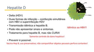 Hepatite D
• Delta (HDV)
• Duas formas de infecção – coinfecção simultânea
com HBV e superinfecção HDV
• Transmissão idêntica a hepatite B.
• Pode não apresentar sinais e sintomas.
• Tratamento para hepatite B, mas não CURA!
• Prevenir é possível.
Idêntico ao HBV!!
Somente controle do dano hepático!
Vacina Hep B; uso preservativo; não compartilhar objetos pessoais perfuro cortantes!
 