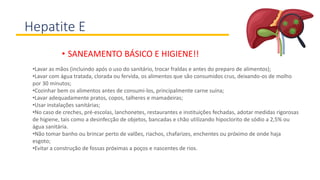 Hepatite E
• SANEAMENTO BÁSICO E HIGIENE!!
•Lavar as mãos (incluindo após o uso do sanitário, trocar fraldas e antes do preparo de alimentos);
•Lavar com água tratada, clorada ou fervida, os alimentos que são consumidos crus, deixando-os de molho
por 30 minutos;
•Cozinhar bem os alimentos antes de consumi-los, principalmente carne suína;
•Lavar adequadamente pratos, copos, talheres e mamadeiras;
•Usar instalações sanitárias;
•No caso de creches, pré-escolas, lanchonetes, restaurantes e instituições fechadas, adotar medidas rigorosas
de higiene, tais como a desinfecção de objetos, bancadas e chão utilizando hipoclorito de sódio a 2,5% ou
água sanitária.
•Não tomar banho ou brincar perto de valões, riachos, chafarizes, enchentes ou próximo de onde haja
esgoto;
•Evitar a construção de fossas próximas a poços e nascentes de rios.
 