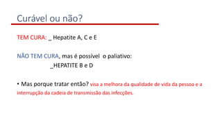 Curável ou não?
TEM CURA: _ Hepatite A, C e E
NÃO TEM CURA, mas é possível o paliativo:
_HEPATITE B e D
• Mas porque tratar então? visa a melhora da qualidade de vida da pessoa e a
interrupção da cadeia de transmissão das infecções.
 