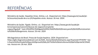 REFERÊNCIAS
Ministério da Saúde. Hepatites Virais. Online, s.d.. Disponível em: https://www.gov.br/saude/pt-
br/assuntos/saude-de-a-a-z/h/hepatites-virais. Acesso: 26 mai. 2024.
Ministério da Saúde. Fígado. Online, s.d.. Disponível em: https://www.gov.br/saude/pt-
br/composicao/saes/snt/doacao-de-orgaos/transplante-
orgaos/figado#:~:text=O%20f%C3%ADgado%20%C3%A9%20a%20maior,para%20o%20funcionamen
to%20do%20organismo. Acesso: 26 mai. 2024
DB diagnósticos do Brasil. Prova de função hepática. 2024. Disponível em:
https://gde.diagnosticosdobrasil.com.br/GDE_Home/DetalheDoExame.aspx?ExameId=PFHEP#:~:tex
t=Exame%20utilizado%20para%20prova%20da,GGT%20e%20eletroforese%20de%20prote%C3%AD
nas. Acesso em: 26 mai. 2024
 