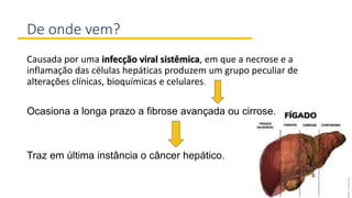De onde vem?
Causada por uma infecção viral sistêmica, em que a necrose e a
inflamação das células hepáticas produzem um grupo peculiar de
alterações clínicas, bioquímicas e celulares.
Ocasiona a longa prazo a fibrose avançada ou cirrose.
Traz em última instância o câncer hepático.
 