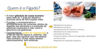 Quem é o Fígado?
• A maior glândula do corpo humano
pesa mais de 1 quilo em adultos e
acumula cerca de 500 funções vitais.
• Funções: o processamento e
armazenamento de nutrientes obtidos da
digestão dos alimentos e a produção de
proteínas essenciais à vida, como a
albumina e as globulinas.
• Características: poder de regeneração e
o fato de não ter nervos e, portanto, não
doer. Isso não significa que não adoeça.
Pelo contrário: muitas vezes adoece
silenciosamente, sem sintomas.
•Metabolismo da glicose;
•Metabolismo proteico;
•Armazenamento de vitamina e minerais;
•Metabolismo de medicamentos;
•Eliminação de toxinas
•Produzir proteínas, fatores de coagulação, triglicerídeos,
colesterol e bile;
•Regulação da coagulação sanguínea.
Possibilidade de DOAÇÃO EM VIDA!
 