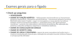 Exames gerais para o fígado
• Check up sanguíneo
• HEMOGRAMA
• EXAME DE FUNÇÃO HEPÁTICA - TGO(aspartato aminotransferase ou Transaminase
glutâmico-oxaloacética), TGP(alanina aminotransferase - Transaminase glutâmico pirúvica),
BILIR (bilirrubina total e frações - origem na hemoglobina e causa doença hemolítica),
fosfatase alcalina (transporte de lipídeos e calcificação óssea), GGT (gama glutamil
transferase – aumenta com obstruções) e eletroforese de proteínas (faz separação das
proteínas e descobre problemas sanguíneos e metabólicos lipídicos).
• EXAME DE COAGULAÇÃO DO SANGUE
• EXAME DE HEPATITE VIRAL
• EXAME DE UREIA E CREATININA – apesar de serem marcadores da função renal, a
creatina é produzida pelo músculo para realização da contração muscular (sintoma fraqueza
e cansaço quando alterada)!
 