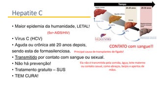 Hepatite C
• Maior epidemia da humanidade, LETAL!
(5x> AIDS/HIV)
• Vírus C (HCV)
• Aguda ou crônica até 20 anos depois,
sendo esta de formasilenciosa.
• Transmitido por contato com sangue ou sexual.
• Não há prevenção!
• Tratamento gratuito – SUS
• TEM CURA!
CONTATO com sangue!!
Ela não é transmitida pela comida, água, leite materno
ou contato casual, como abraços, beijos e apertos de
mãos.
Principal causa de transplantes de fígado!
 