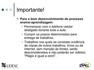 Importante! Para o bom desenvolvimento do processo ensino-aprendizagem:  Permanecer com o telefone celular desligado durante toda a aula;  Cumprir os prazos determinados para entrega de trabalhos; Trabalhos nos quais se constatar evidência de cópias de outros trabalhos, livros ou da internet, sem menção às fontes, serão desconsiderados e não poderão ser refeitos. “Plágio é igual a zero!”. 
