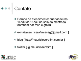 Contato Horário de atendimento: quartas-feiras 14h30 às 15h30 na sala do mestrado (também por msn e gtalk)  e-mail/msn [ serafim.esag@gmail.com ] blog [ http://mauricioserafim.com.br ] twitter [ @mauricioserafim ] 
