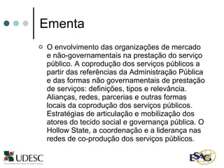 Ementa O envolvimento das organizações de mercado e não-governamentais na prestação do serviço público. A coprodução dos serviços públicos a partir das referências da Administração Pública e das formas não governamentais de prestação de serviços: definições, tipos e relevância. Alianças, redes, parcerias e outras formas locais da coprodução dos serviços públicos. Estratégias de articulação e mobilização dos atores do tecido social e governança pública. O Hollow State, a coordenação e a liderança nas redes de co-produção dos serviços públicos. 