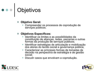 Objetivos Objetivo Geral: Compreender os processos de coprodução de serviços públicos. Objetivos Específicos: Identificar os limites e as possibilidades da constituição de alianças, redes, parcerias e outras formas da produção de serviços públicos; Identificar estratégias de articulação e mobilização dos atores do tecido social e governança pública; Caracterizar as principais formas de tomadas de decisão na perspectiva de estratégia e de gestão social; Discutir casos que envolvam a coprodução. 