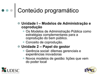 Conteúdo programático Unidade I – Modelos de Administração e coprodução Os Modelos de Administração Pública como estratégias complementares para a coprodução do bem público. Conceito de coprodução. Unidade 2 – Papel do gestor Gerência social: dilemas gerenciais e experiências inovadoras Novos modelos de gestão: lições que vem do poder local 