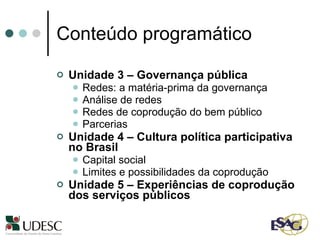 Conteúdo programático Unidade 3 – Governança pública Redes: a matéria-prima da governança Análise de redes Redes de coprodução do bem público Parcerias Unidade 4 – Cultura política participativa no Brasil Capital social Limites e possibilidades da coprodução Unidade 5 – Experiências de coprodução dos serviços públicos 