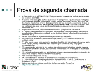 Prova de segunda chamada A Resolução nº 018/2004-CONSEPE regulamenta o processo de realização de provas de segunda chamada. Segundo esta resolução, o aluno que deixar de comparecer a qualquer das avaliações nas datas fixadas pelos professores, poderá solicitar segunda chamada de provas na Secretaria Acadêmica através de requerimento por ele assinado, pagamento de taxa e respectivos comprovantes,  no prazo de 5 (cinco) dias úteis , contados a partir da data de realização de cada prova, sendo aceitos pedidos, devidamente comprovados, motivados por: I - problema de saúde, devidamente comprovado, que justifique a ausência; II - doença de caráter infecto-contagiosa, impeditiva do comparecimento, comprovada por atestado médico reconhecido na forma da lei constando o Código Internacional de Doenças (CID); III - ter sido vítima de ação involuntária provocada por terceiros; IV - manobras ou exercícios militares comprovados por documento da respectiva unidade militar; V - luto, comprovado pelo respectivo atestado de óbito, por parentes em linha reta (pais, avós, filhos e netos), colaterais até o segundo grau (irmãos e tios), cônjuge ou companheiro(a); VI - convocação, coincidente em horário, para depoimento judicial ou policial, ou para eleições em entidades oficiais, devidamente comprovada por declaração da autoridade competente; VII - impedimentos gerados por atividades previstas e autorizadas pela coordenação do respectivo curso ou instância hierárquica superior; VIII - direitos outorgados por lei; IX - coincidência de horários de exames finais, fixados por edital próprio; X – convocação para competições oficiais representando a UDESC, o Município, o Estado ou o País. Leia a resolução na integra na página da Secretaria dos Conselhos:  http://secon.udesc.br/   