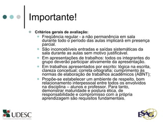 Importante! Critérios gerais de avaliação: Freqüência regular - a não permanência em sala durante todo o período das aulas implicará em presença parcial. São inconcebíveis entradas e saídas sistemáticas da sala durante as aulas sem motivo justificável.  Em apresentações de trabalhos: todos os integrantes do grupo deverão participar ativamente da apresentação.  Em trabalhos apresentados por escrito: lógica na escrita, clareza conceitual; correta ortografia; cumprimento às normas de elaboração de trabalhos acadêmicos (ABNT); Propõe-se estabelecer um ambiente de respeito, bom relacionamento interpessoal entre todos os envolvidos na disciplina – alunos e professor. Para tanto, demonstrar maturidade e postura ética, de responsabilidade e compromisso com a própria aprendizagem são requisitos fundamentais.  