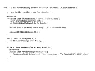 public class MinhaActivity extends Activity implements OnClickListener {
private Handler handler = new TesteHandler();
@Override
protected void onCreate(Bundle savedInstanceState) {
super.onCreate(savedInstanceState);
setContentView(R.layout.teste_handler);
Button play = (Button) findViewById(R.id.testehandler);
play.setOnClickListener(this);
}
public void onClick(View v) {
handler.sendMessage (new Message());
}
private class TesteHandler extends Handler {
@Override
public void handleMessage(Message msg) {
Toast.makeText(MinhaActivity.this, msg.what + "", Toast.LENGTH_LONG).show();
}
}
}
 