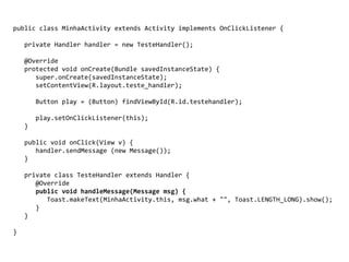 public class MinhaActivity extends Activity implements OnClickListener {
private Handler handler = new TesteHandler();
@Override
protected void onCreate(Bundle savedInstanceState) {
super.onCreate(savedInstanceState);
setContentView(R.layout.teste_handler);
Button play = (Button) findViewById(R.id.testehandler);
play.setOnClickListener(this);
}
public void onClick(View v) {
handler.sendMessage (new Message());
}
private class TesteHandler extends Handler {
@Override
public void handleMessage(Message msg) {
Toast.makeText(MinhaActivity.this, msg.what + "", Toast.LENGTH_LONG).show();
}
}
}
 