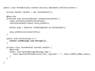 public class MinhaActivity extends Activity implements OnClickListener {
private Handler handler = new TesteHandler();
@Override
protected void onCreate(Bundle savedInstanceState) {
super.onCreate(savedInstanceState);
setContentView(R.layout.teste_handler);
Button play = (Button) findViewById(R.id.testehandler);
play.setOnClickListener(this);
}
public void onClick(View v) {
handler.sendMessage (new Message());
}
private class TesteHandler extends Handler {
@Override
public void handleMessage(Message msg) {
Toast.makeText(MinhaActivity.this, msg.what + "", Toast.LENGTH_LONG).show();
}
}
}
 