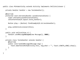 public class MinhaActivity extends Activity implements OnClickListener {
private Handler handler = new TesteHandler();
@Override
protected void onCreate(Bundle savedInstanceState) {
super.onCreate(savedInstanceState);
setContentView(R.layout.teste_handler);
Button play = (Button) findViewById(R.id.testehandler);
play.setOnClickListener(this);
}
public void onClick(View v) {
handler.sendMessageDelayed(new Message(), 3000);
}
private class TesteHandler extends Handler {
@Override
public void handleMessage(Message msg) {
Toast.makeText(MinhaActivity.this, msg.what + "", Toast.LENGTH_LONG).show();
}
}
}
 