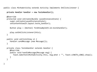 public class MinhaActivity extends Activity implements OnClickListener {
private Handler handler = new TesteHandler();
@Override
protected void onCreate(Bundle savedInstanceState) {
super.onCreate(savedInstanceState);
setContentView(R.layout.teste_handler);
Button play = (Button) findViewById(R.id.testehandler);
play.setOnClickListener(this);
}
public void onClick(View v) {
handler.sendMessage (new Message());
}
private class TesteHandler extends Handler {
@Override
public void handleMessage(Message msg) {
Toast.makeText(MinhaActivity.this, msg.what + "", Toast.LENGTH_LONG).show();
}
}
}
 