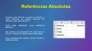 Referências Absolutas
Quando uma fórmula é escrita no Excel, e
você seleciona os valores clicando em
células e logo após tecla F4.
Você está realizando uma referência
absoluta.
Isto porque ao pressionar F4 você torna a
linha e a coluna da célula selecionada fixas.
Para visualizarmos melhor, vamos montar a
tabela ao lado.
 