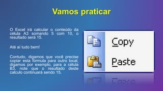 Vamos praticar
O Excel irá calcular o conteúdo da
célula A3 somando 5 com 10, o
resultado será 15.
Até aí tudo bem!
Contudo, digamos que você precise
copiar esta fórmula para outro local,
digamos por exemplo, para a célula
B3, note que o resultado deste
calculo continuará sendo 15.
 