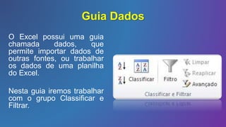 Guia Dados
O Excel possui uma guia
chamada dados, que
permite importar dados de
outras fontes, ou trabalhar
os dados de uma planilha
do Excel.
Nesta guia iremos trabalhar
com o grupo Classificar e
Filtrar.
 