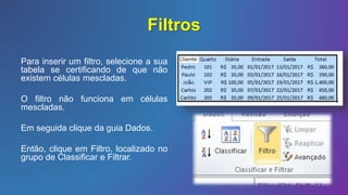 Filtros
Para inserir um filtro, selecione a sua
tabela se certificando de que não
existem células mescladas.
O filtro não funciona em células
mescladas.
Em seguida clique da guia Dados.
Então, clique em Filtro, localizado no
grupo de Classificar e Filtrar.
 