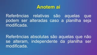 Anotem aí
Referências relativas são aquelas que
podem ser alteradas caso a planilha seja
modificada.
Referências absolutas são aquelas que não
se alteram, independente da planilha ser
modificada.
 