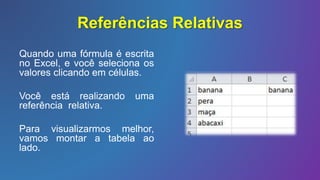 Referências Relativas
Quando uma fórmula é escrita
no Excel, e você seleciona os
valores clicando em células.
Você está realizando uma
referência relativa.
Para visualizarmos melhor,
vamos montar a tabela ao
lado.
 