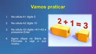 Vamos praticar
1. Na célula A1 digite 5
2. Na célula A2 digite 10
3. Na célula A3 digite =A1+A2 e
pressione Enter
4. Agora clique na Barra de
Fórmulas e veja o que
mudou
 