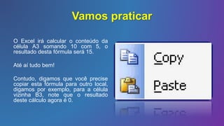 Vamos praticar
O Excel irá calcular o conteúdo da
célula A3 somando 10 com 5, o
resultado desta fórmula será 15.
Até aí tudo bem!
Contudo, digamos que você precise
copiar esta fórmula para outro local,
digamos por exemplo, para a célula
vizinha B3, note que o resultado
deste cálculo agora é 0.
 