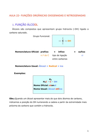 AULA 22- FUNÇÕES ORGÂNICAS OXIGENADAS E NITROGENADAS



  1. FUNÇÃO ÁLCOOL
  Álcoois são compostos que apresentam grupo hidroxila (-OH) ligado a
carbono saturado.
                      Grupo Funcional:
                                                     
                                                   æ C æ OH
                                                     



     Nomenclatura Oficial: prefixo           +     infixo     +   sufixo
                             n.º de C       tipo de ligação         ol
                                            entre carbonos


     Nomenclatura Usual: Álcool + Radical + ico


    Exemplos:


                                          H2
                                      _
                                H3C       C _ OH
                       Nome Oficial: etanol
                       Nome Usual: álcool etílico



Obs.:Quando um álcool apresentar mais do que dois átomos de carbono,
indicamos a posição do OH numerando a cadeia a partir da extremidade mais
próxima do carbono que contém a hidroxila.




                                                                            1
 
