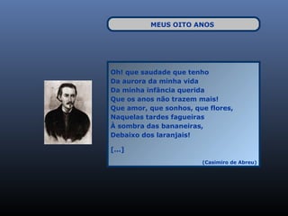 MEUS OITO ANOS




Oh! que saudade que tenho
Da aurora da minha vida
Da minha infância querida
Que os anos não trazem mais!
Que amor, que sonhos, que flores,
Naquelas tardes fagueiras
À sombra das bananeiras,
Debaixo dos laranjais!

[...]
                        (Casimiro de Abreu)
 